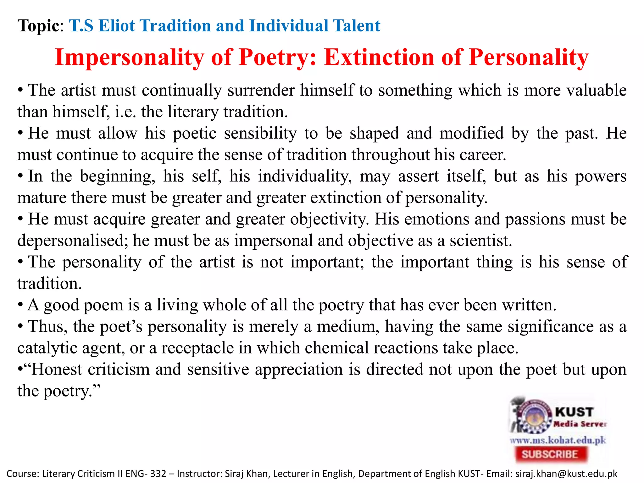 Topic: T.S Eliot Tradition and Individual Talent
Impersonality of Poetry: Extinction of Personality
• The artist must continually surrender himself to something which is more valuable
than himself, i.e. the literary tradition.
• He must allow his poetic sensibility to be shaped and modified by the past. He
must continue to acquire the sense of tradition throughout his career.
• In the beginning, his self, his individuality, may assert itself, but as his powers
mature there must be greater and greater extinction of personality.
• He must acquire greater and greater objectivity. His emotions and passions must be
depersonalised; he must be as impersonal and objective as a scientist.
• The personality of the artist is not important; the important thing is his sense of
tradition.
• A good poem is a living whole of all the poetry that has ever been written.
• Thus, the poet’s personality is merely a medium, having the same significance as a
catalytic agent, or a receptacle in which chemical reactions take place.
•“Honest criticism and sensitive appreciation is directed not upon the poet but upon
the poetry.”
Course: Literary Criticism II ENG- 332 – Instructor: Siraj Khan, Lecturer in English, Department of English KUST- Email: siraj.khan@kust.edu.pk
 
