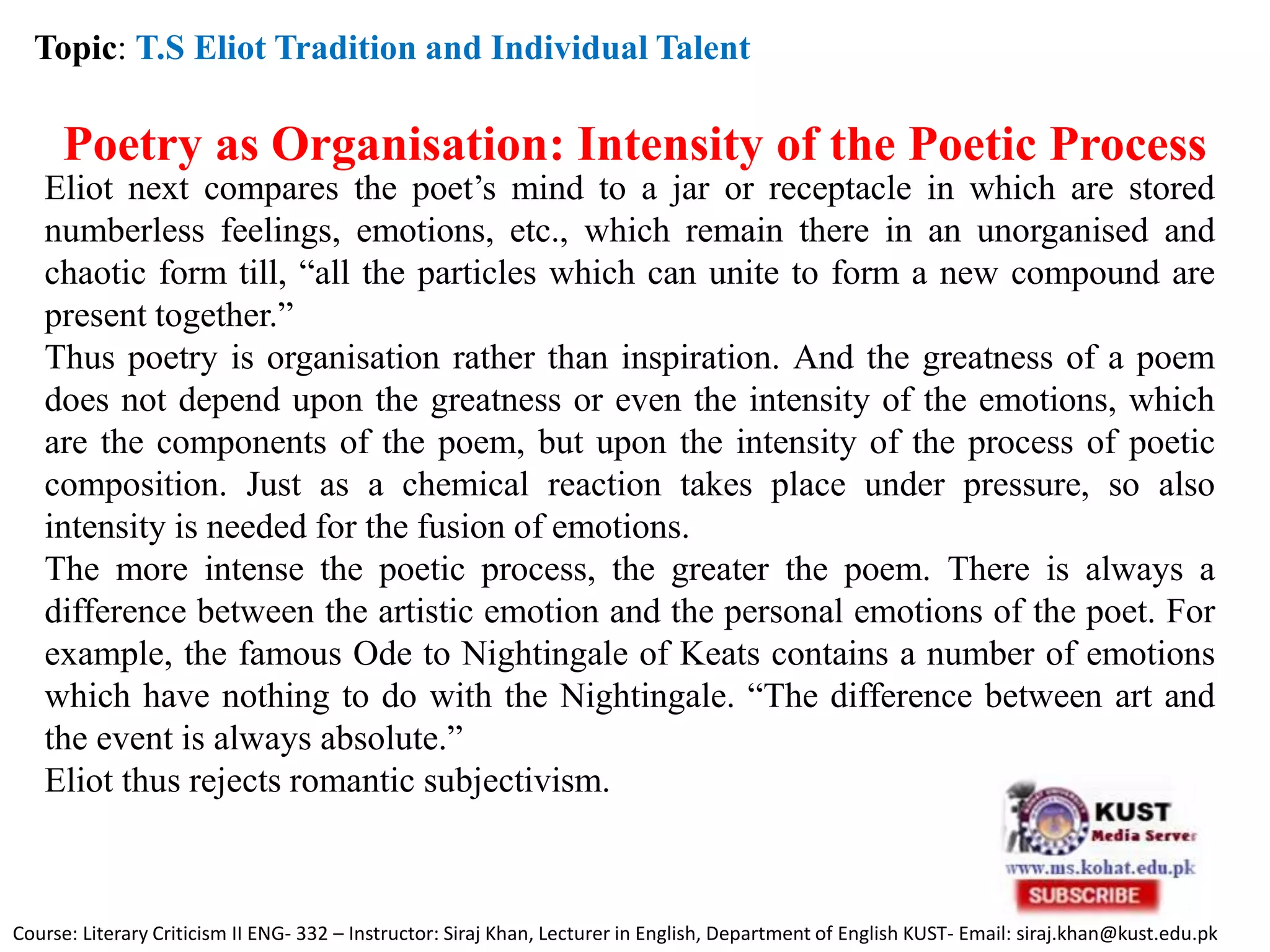 Topic: T.S Eliot Tradition and Individual Talent
Poetry as Organisation: Intensity of the Poetic Process
Eliot next compares the poet’s mind to a jar or receptacle in which are stored
numberless feelings, emotions, etc., which remain there in an unorganised and
chaotic form till, “all the particles which can unite to form a new compound are
present together.”
Thus poetry is organisation rather than inspiration. And the greatness of a poem
does not depend upon the greatness or even the intensity of the emotions, which
are the components of the poem, but upon the intensity of the process of poetic
composition. Just as a chemical reaction takes place under pressure, so also
intensity is needed for the fusion of emotions.
The more intense the poetic process, the greater the poem. There is always a
difference between the artistic emotion and the personal emotions of the poet. For
example, the famous Ode to Nightingale of Keats contains a number of emotions
which have nothing to do with the Nightingale. “The difference between art and
the event is always absolute.”
Eliot thus rejects romantic subjectivism.
Course: Literary Criticism II ENG- 332 – Instructor: Siraj Khan, Lecturer in English, Department of English KUST- Email: siraj.khan@kust.edu.pk
 