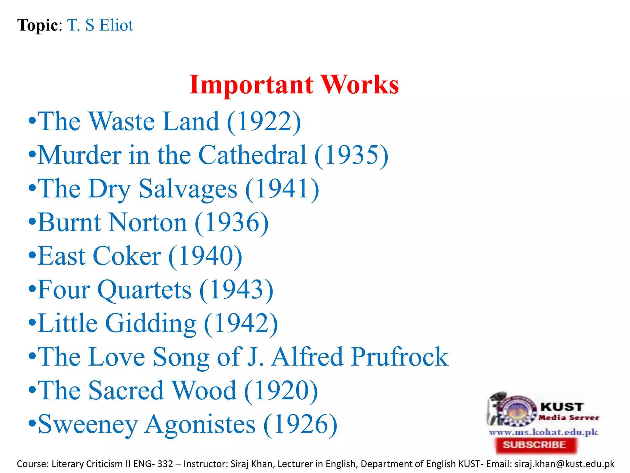 Important Works
Topic: T. S Eliot
Course: Literary Criticism II ENG- 332 – Instructor: Siraj Khan, Lecturer in English, Department of English KUST- Email: siraj.khan@kust.edu.pk
•The Waste Land (1922)
•Murder in the Cathedral (1935)
•The Dry Salvages (1941)
•Burnt Norton (1936)
•East Coker (1940)
•Four Quartets (1943)
•Little Gidding (1942)
•The Love Song of J. Alfred Prufrock
•The Sacred Wood (1920)
•Sweeney Agonistes (1926)
 