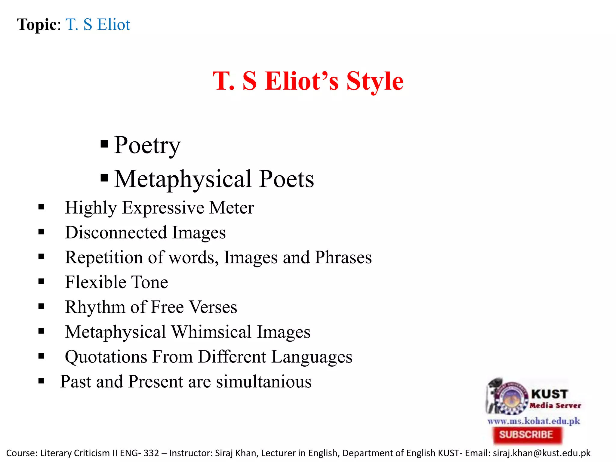T. S Eliot’s Style
Poetry
Metaphysical Poets
 Highly Expressive Meter
 Disconnected Images
 Repetition of words, Images and Phrases
 Flexible Tone
 Rhythm of Free Verses
 Metaphysical Whimsical Images
 Quotations From Different Languages
 Past and Present are simultanious
Topic: T. S Eliot
Course: Literary Criticism II ENG- 332 – Instructor: Siraj Khan, Lecturer in English, Department of English KUST- Email: siraj.khan@kust.edu.pk
 