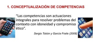 1. CONCEPTUALIZACIÓN DE COMPETENCIAS
“Las competencias son actuaciones
integrales para resolver problemas del
contexto con idoneidad y compromiso
ético”.
Sergio Tobón y García Fraile (2008)
 