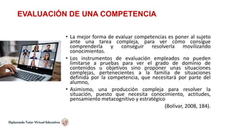 EVALUACIÓN DE UNA COMPETENCIA
• La mejor forma de evaluar competencias es poner al sujeto
ante una tarea compleja, para ver cómo consigue
comprenderla y conseguir resolverla movilizando
conocimientos.
• Los instrumentos de evaluación empleados no pueden
limitarse a pruebas para ver el grado de dominio de
contenidos u objetivos sino proponer unas situaciones
complejas, pertenecientes a la familia de situaciones
definida por la competencia, que necesitará por parte del
alumno,
• Asimismo, una producción compleja para resolver la
situación, puesto que necesita conocimiento, actitudes,
pensamiento metacognitivo y estratégico
(Bolívar, 2008, 184).
 