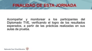 Acompañar y monitorear a los participantes del
Diplomado TVE, verificando el logro de los resultados
esperados, a partir de las prácticas realizadas en sus
aulas de prueba.
FINALIDAD DE ESTA JORNADA
 