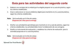 Guía para las actividades del segundo corte
1. Elaborar una consigna de la unidad que ha elegido preparar en su aula de práctica, según
los criterios establecidos.
2. Crear o seleccionar un recurso didáctico digital para insertarlo en el su aula de práctica,
según los criterios establecidos.
Nota: -Será evaluada con la lista de cotejo.
-Disponen de 5 días para la entrega
1. Diseñar una actividad de aprendizaje para insertarlo en el su aula de práctica, según los
criterios establecidos. (La actividad debe incluir la elaboración de una consigna).
2. Diseñe un instrumento de evaluación y establezca los criterios de evaluación para la
actividad propuesta en su aula de práctica.
Nota: -Será evaluada con la lista de cotejo.
-Disponen de 5 días para la entrega
 