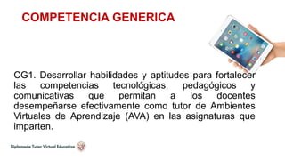 COMPETENCIA GENERICA
CG1. Desarrollar habilidades y aptitudes para fortalecer
las competencias tecnológicas, pedagógicos y
comunicativas que permitan a los docentes
desempeñarse efectivamente como tutor de Ambientes
Virtuales de Aprendizaje (AVA) en las asignaturas que
imparten.
 