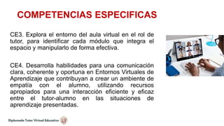 COMPETENCIAS ESPECIFICAS
CE3. Explora el entorno del aula virtual en el rol de
tutor, para identificar cada módulo que integra el
espacio y manipularlo de forma efectiva.
CE4. Desarrolla habilidades para una comunicación
clara, coherente y oportuna en Entornos Virtuales de
Aprendizaje que contribuyan a crear un ambiente de
empatía con el alumno, utilizando recursos
apropiados para una interacción eficiente y eficaz
entre el tutor-alumno en las situaciones de
aprendizaje presentadas.
 