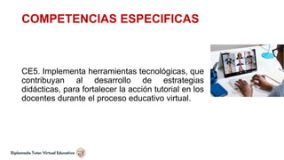 COMPETENCIAS ESPECIFICAS
CE5. Implementa herramientas tecnológicas, que
contribuyan al desarrollo de estrategias
didácticas, para fortalecer la acción tutorial en los
docentes durante el proceso educativo virtual.
 