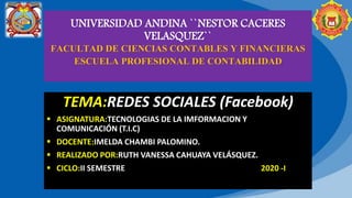 UNIVERSIDAD ANDINA ``NESTOR CACERES
VELASQUEZ``
FACULTAD DE CIENCIAS CONTABLES Y FINANCIERAS
ESCUELA PROFESIONAL DE CONTABILIDAD
TEMA:REDES SOCIALES (Facebook)
 ASIGNATURA:TECNOLOGIAS DE LA IMFORMACION Y
COMUNICACIÓN (T.I.C)
 DOCENTE:IMELDA CHAMBI PALOMINO.
 REALIZADO POR:RUTH VANESSA CAHUAYA VELÁSQUEZ.
 CICLO:II SEMESTRE 2020 -I
 