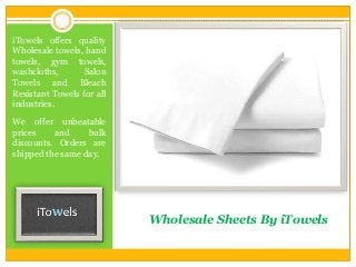 Wholesale Sheets By iTowels
iTowels offers quality
Wholesale towels, hand
towels, gym towels,
washcloths, Salon
Towels and Bleach
Resistant Towels for all
industries.
We offer unbeatable
prices and bulk
discounts. Orders are
shipped the same day.
 