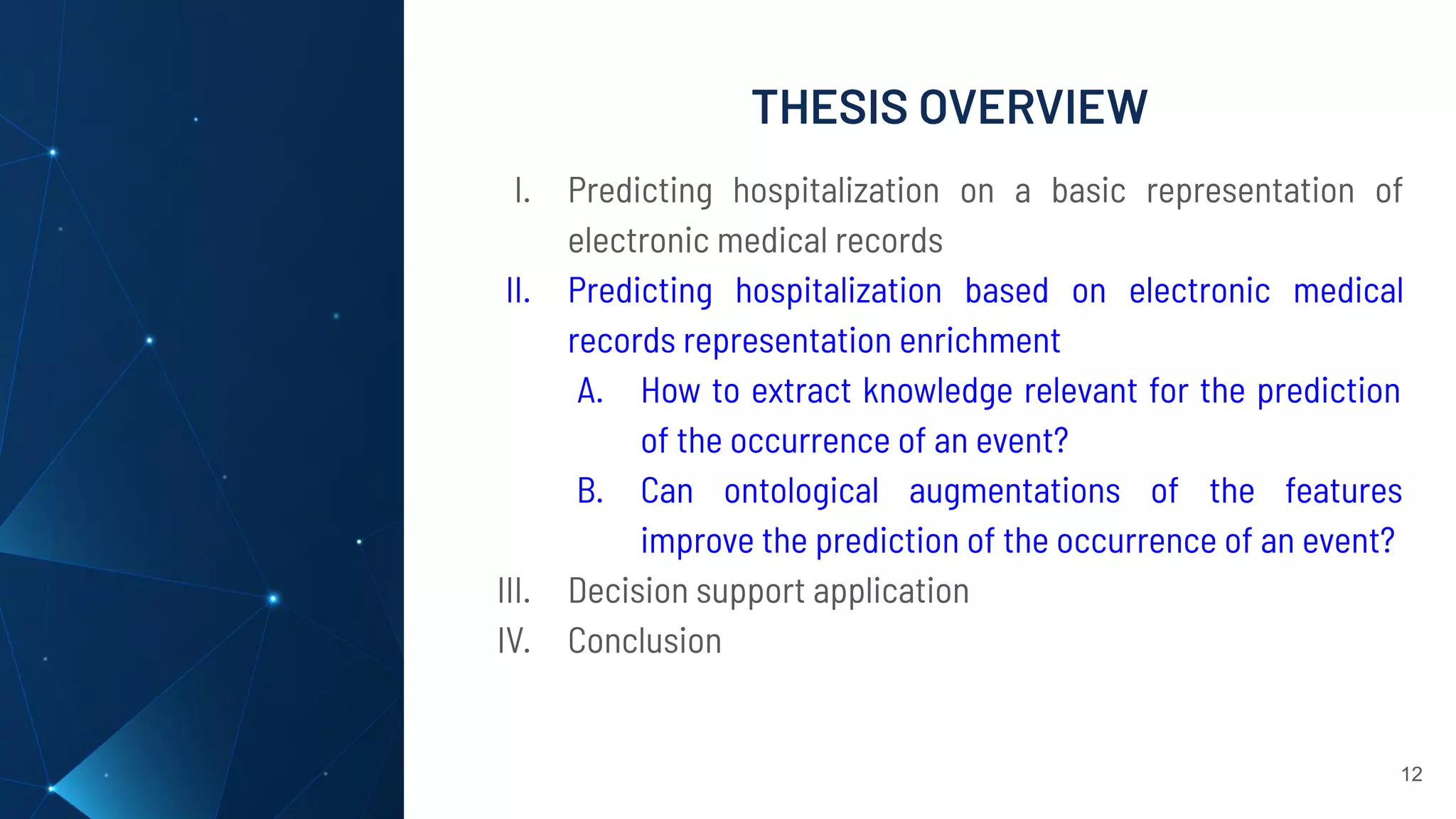 THESIS OVERVIEW
12
I. Predicting hospitalization on a basic representation of
electronic medical records
II. Predicting hospitalization based on electronic medical
records representation enrichment
A. How to extract knowledge relevant for the prediction
of the occurrence of an event?
B. Can ontological augmentations of the features
improve the prediction of the occurrence of an event?
III. Decision support application
IV. Conclusion
 