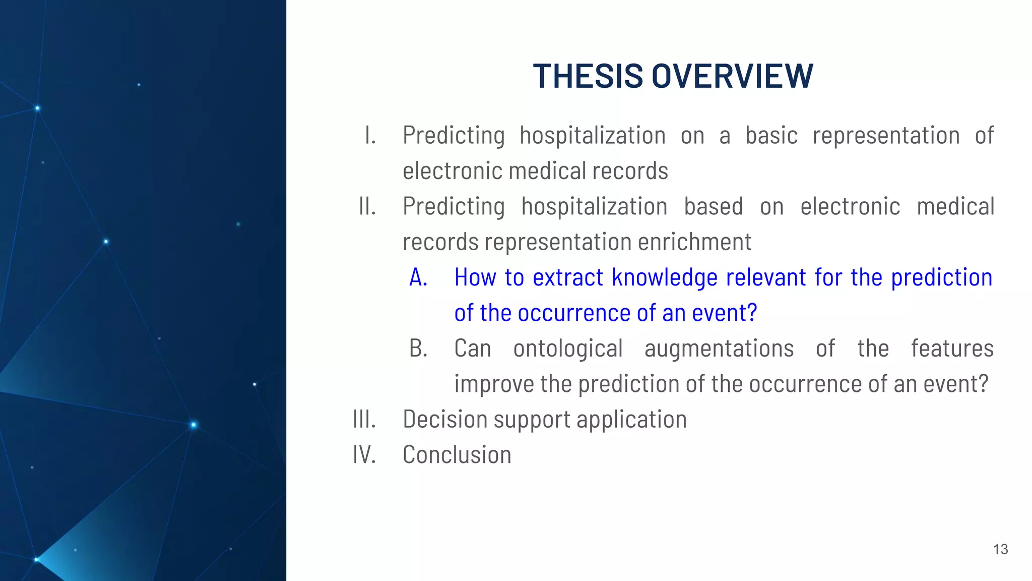 THESIS OVERVIEW
13
I. Predicting hospitalization on a basic representation of
electronic medical records
II. Predicting hospitalization based on electronic medical
records representation enrichment
A. How to extract knowledge relevant for the prediction
of the occurrence of an event?
B. Can ontological augmentations of the features
improve the prediction of the occurrence of an event?
III. Decision support application
IV. Conclusion
 