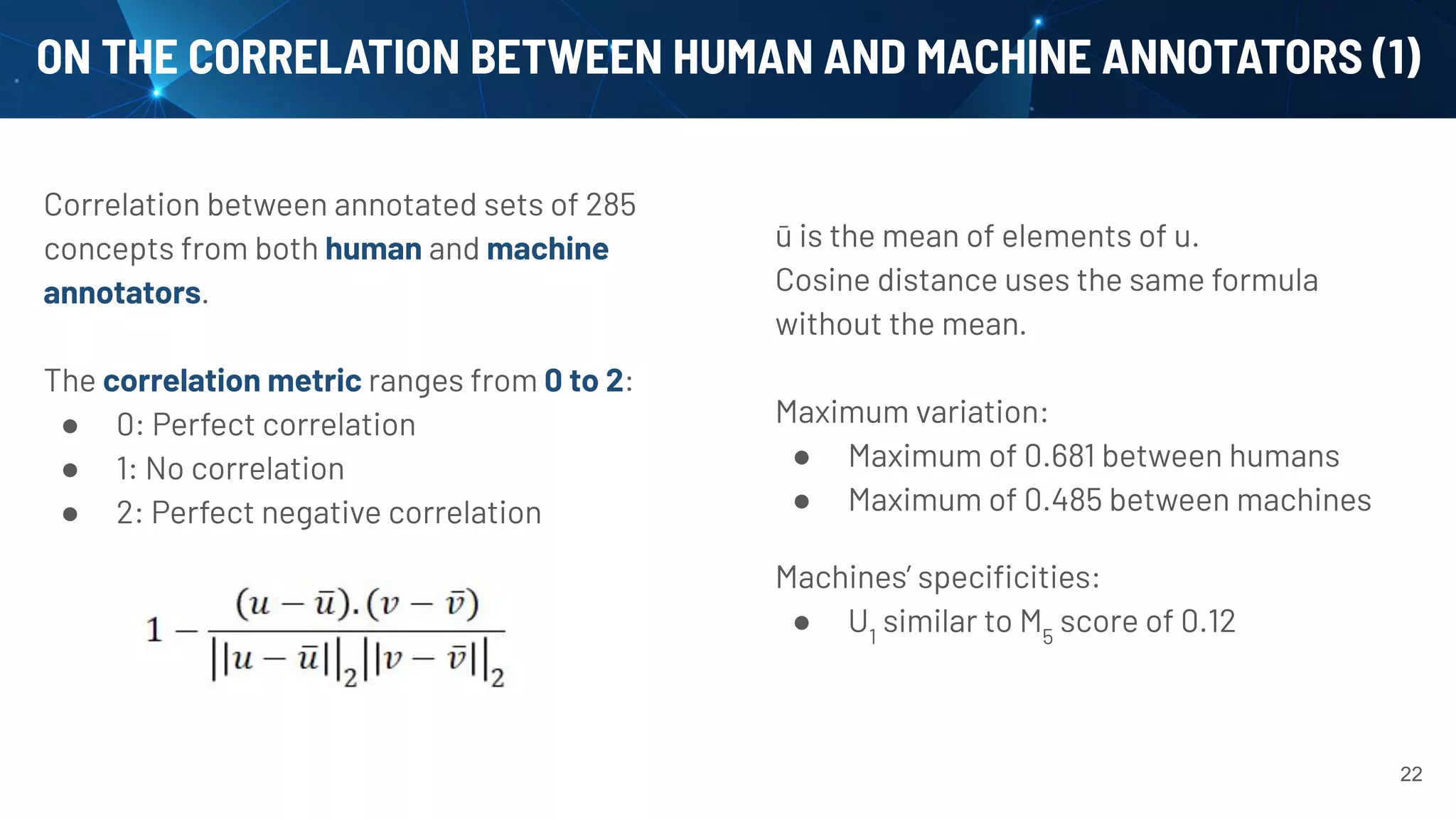 ON THE CORRELATION BETWEEN HUMAN AND MACHINE ANNOTATORS (1)
Correlation between annotated sets of 285
concepts from both human and machine
annotators.
The correlation metric ranges from 0 to 2:
● 0: Perfect correlation
● 1: No correlation
● 2: Perfect negative correlation
22
ū is the mean of elements of u.
Cosine distance uses the same formula
without the mean.
Maximum variation:
● Maximum of 0.681 between humans
● Maximum of 0.485 between machines
Machines’ speciﬁcities:
● U1
similar to M5
score of 0.12
 