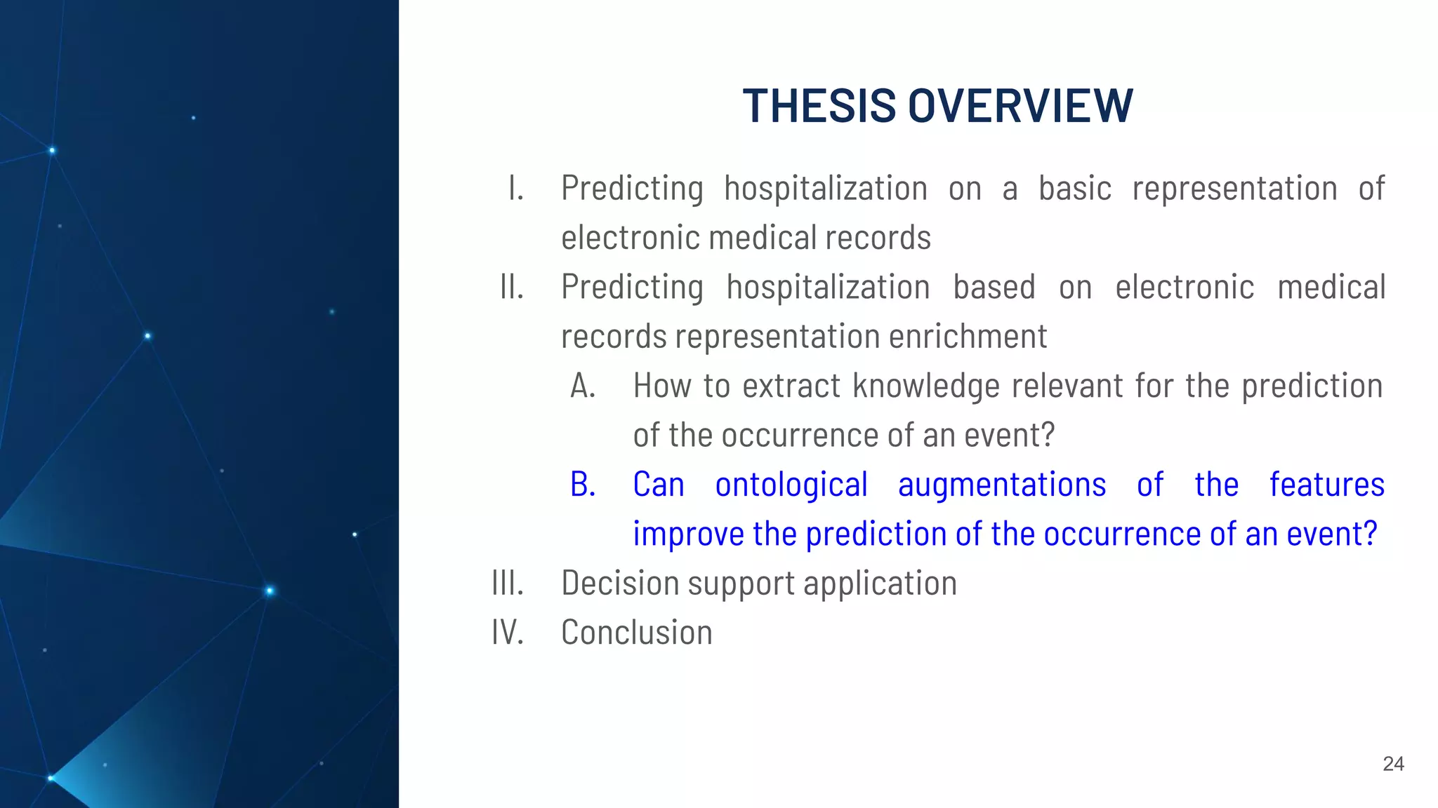 THESIS OVERVIEW
24
I. Predicting hospitalization on a basic representation of
electronic medical records
II. Predicting hospitalization based on electronic medical
records representation enrichment
A. How to extract knowledge relevant for the prediction
of the occurrence of an event?
B. Can ontological augmentations of the features
improve the prediction of the occurrence of an event?
III. Decision support application
IV. Conclusion
 
