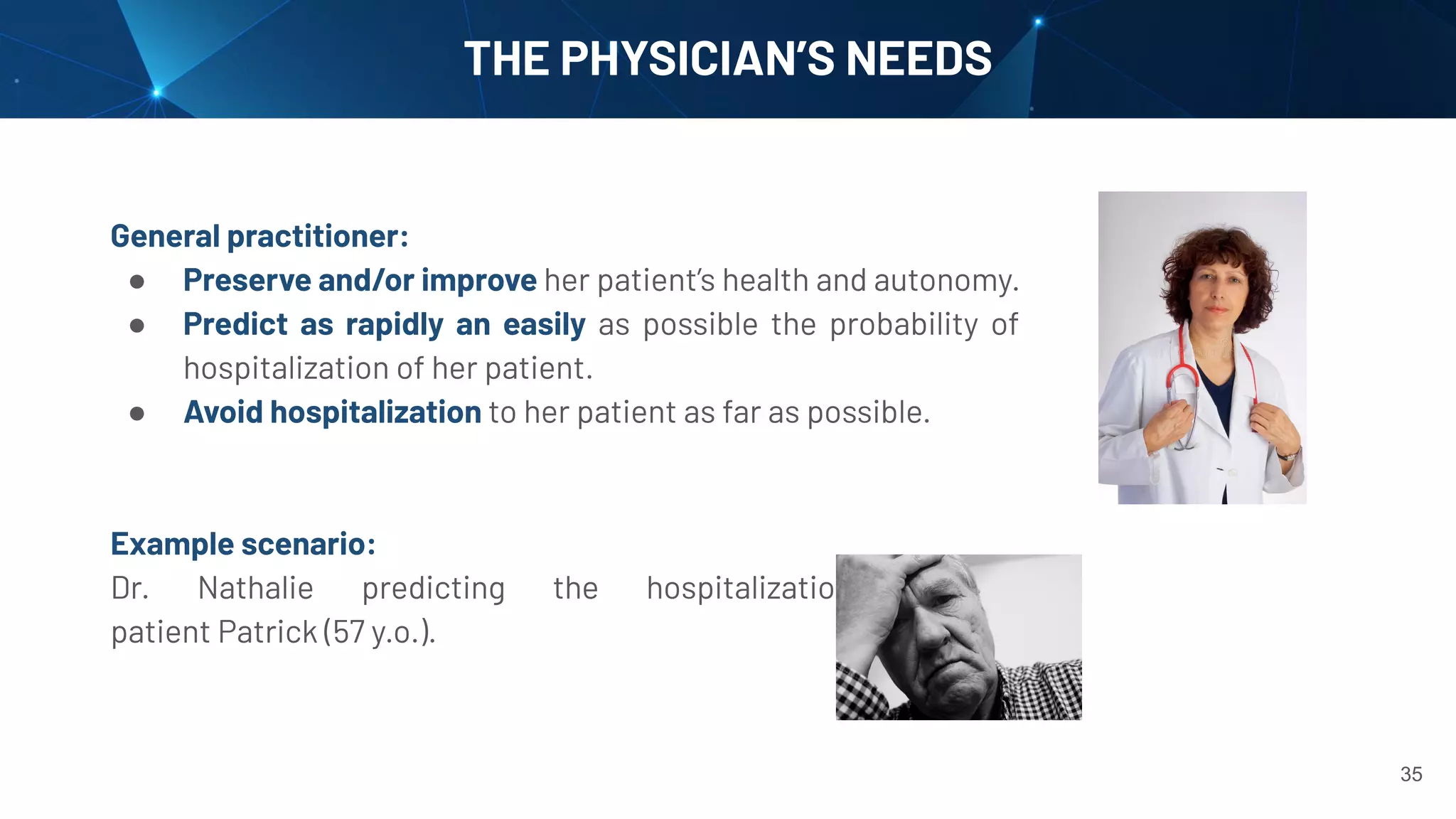 35
THE PHYSICIAN’S NEEDS
General practitioner:
● Preserve and/or improve her patient’s health and autonomy.
● Predict as rapidly an easily as possible the probability of
hospitalization of her patient.
● Avoid hospitalization to her patient as far as possible.
Example scenario:
Dr. Nathalie predicting the hospitalization of her
patient Patrick (57 y.o.).
 