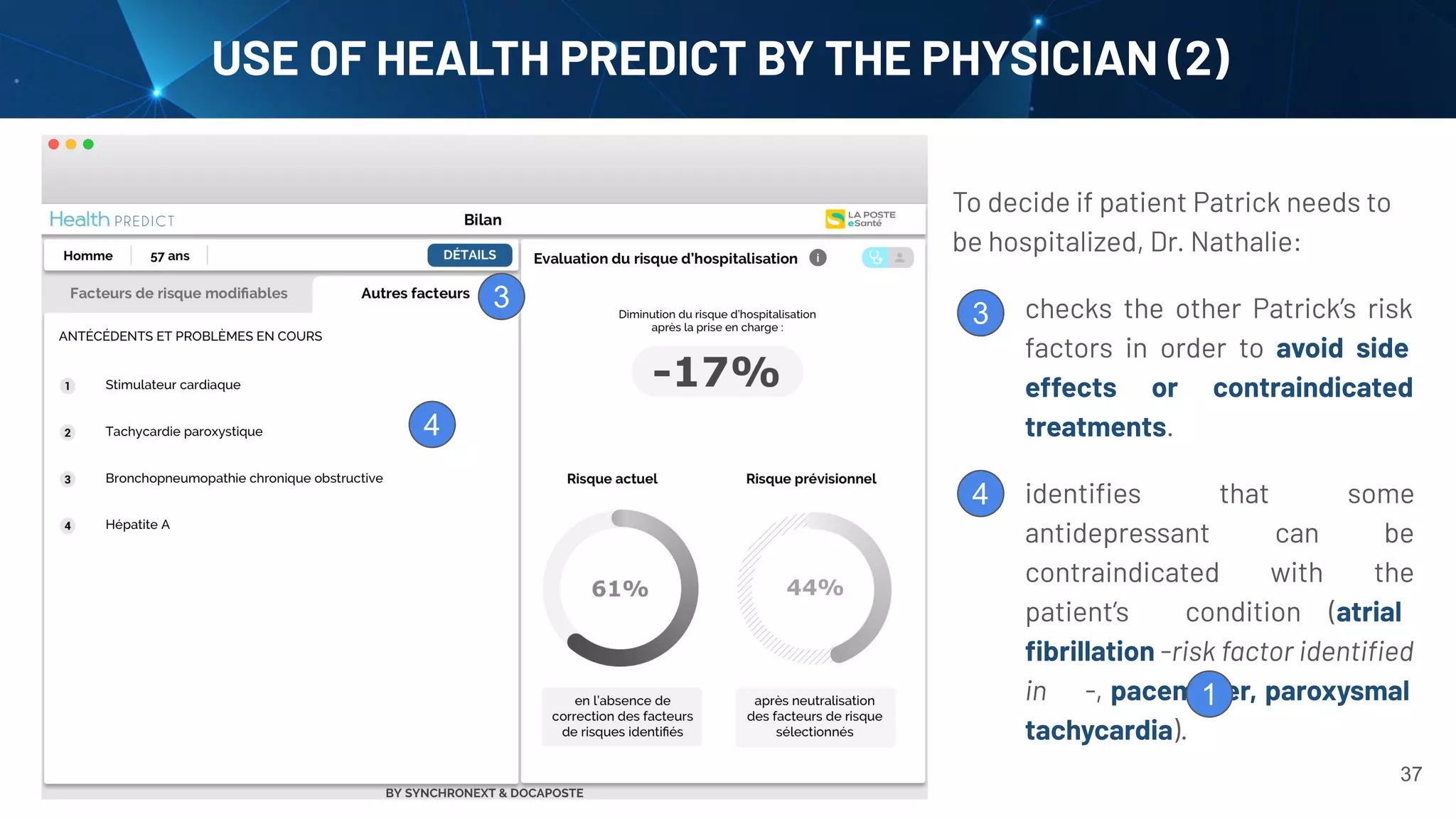 37
USE OF HEALTH PREDICT BY THE PHYSICIAN (2)
To decide if patient Patrick needs to
be hospitalized, Dr. Nathalie:
1. checks the other Patrick’s risk
factors in order to avoid side
effects or contraindicated
treatments.
2.
3. identiﬁes that some
antidepressant can be
contraindicated with the
patient’s condition (atrial
ﬁbrillation -risk factor identiﬁed
in -, pacemaker, paroxysmal
tachycardia).
3
3
4
4
1
 
