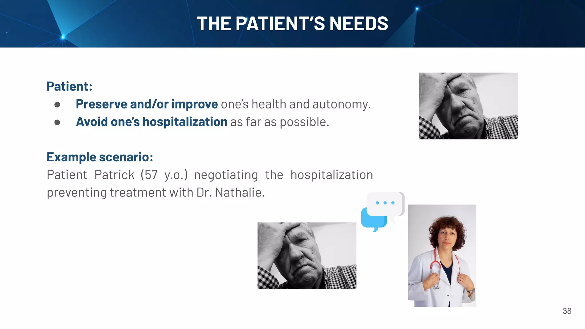 38
THE PATIENT’S NEEDS
Patient:
● Preserve and/or improve one’s health and autonomy.
● Avoid one’s hospitalization as far as possible.
Example scenario:
Patient Patrick (57 y.o.) negotiating the hospitalization
preventing treatment with Dr. Nathalie.
 