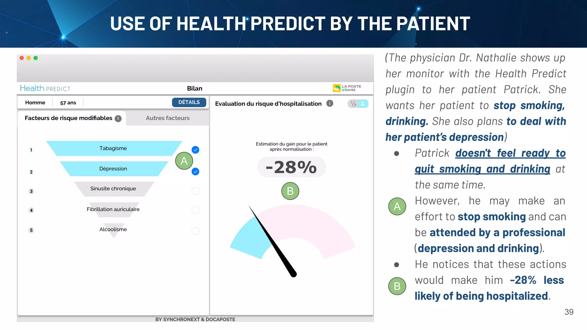 39
USE OF HEALTH PREDICT BY THE PATIENT
(The physician Dr. Nathalie shows up
her monitor with the Health Predict
plugin to her patient Patrick. She
wants her patient to stop smoking,
drinking. She also plans to deal with
her patient’s depression)
● Patrick doesn't feel ready to
quit smoking and drinking at
the same time.
● However, he may make an
effort to stop smoking and can
be attended by a professional
(depression and drinking).
● He notices that these actions
would make him -28% less
likely of being hospitalized.
A
A
B
B
 