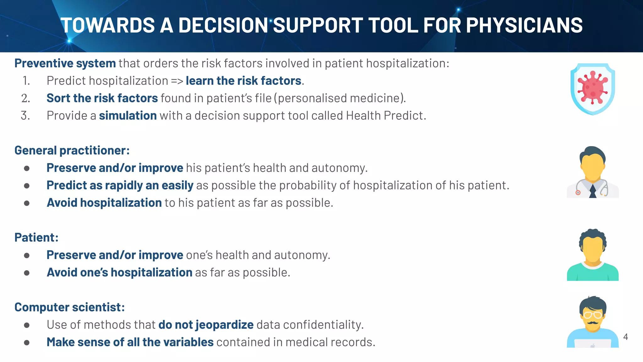 TOWARDS A DECISION SUPPORT TOOL FOR PHYSICIANS
4
Preventive system that orders the risk factors involved in patient hospitalization:
1. Predict hospitalization => learn the risk factors.
2. Sort the risk factors found in patient’s ﬁle (personalised medicine).
3. Provide a simulation with a decision support tool called Health Predict.
General practitioner:
● Preserve and/or improve his patient’s health and autonomy.
● Predict as rapidly an easily as possible the probability of hospitalization of his patient.
● Avoid hospitalization to his patient as far as possible.
Patient:
● Preserve and/or improve one’s health and autonomy.
● Avoid one’s hospitalization as far as possible.
Computer scientist:
● Use of methods that do not jeopardize data conﬁdentiality.
● Make sense of all the variables contained in medical records.
 