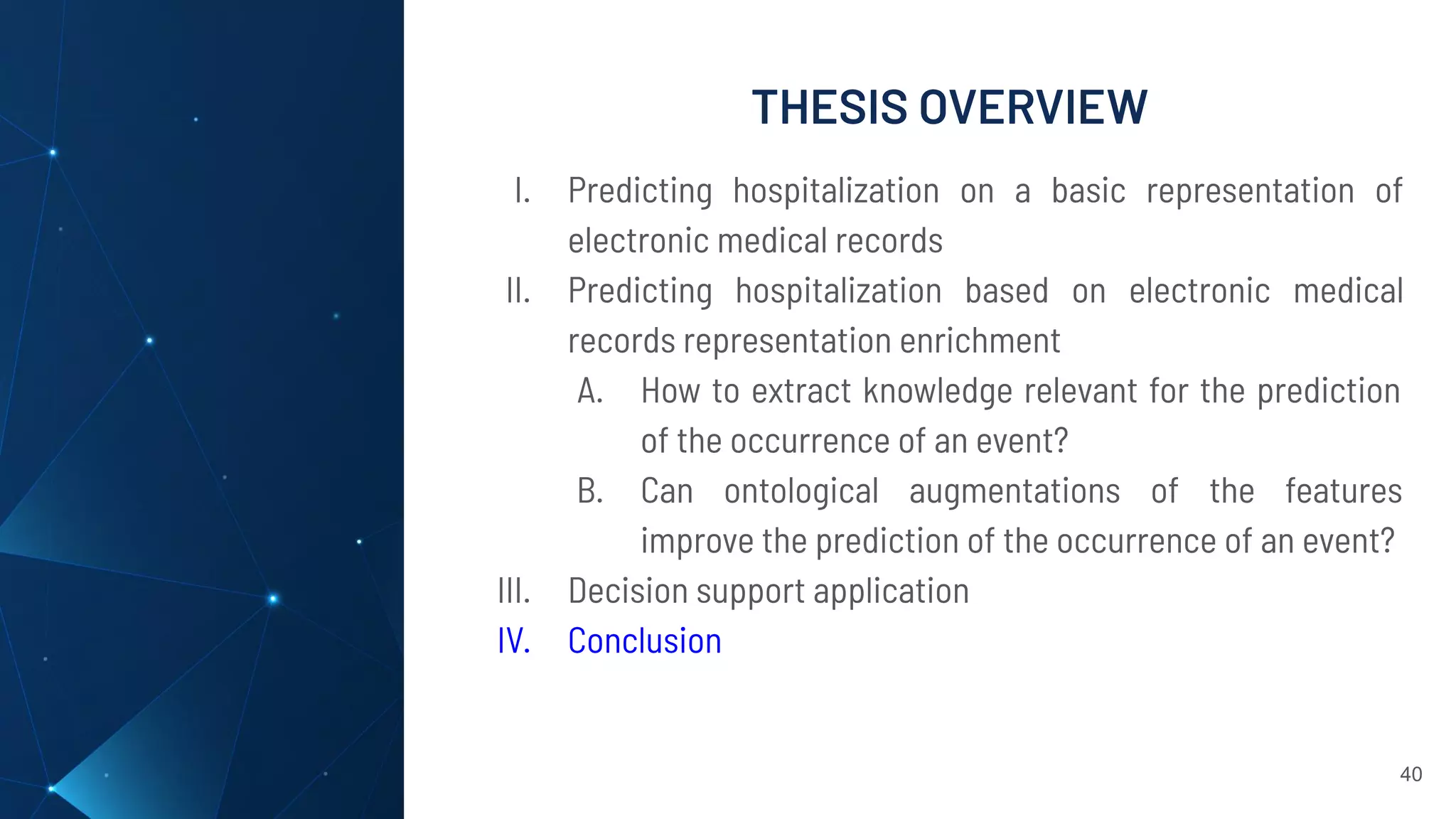THESIS OVERVIEW
40
I. Predicting hospitalization on a basic representation of
electronic medical records
II. Predicting hospitalization based on electronic medical
records representation enrichment
A. How to extract knowledge relevant for the prediction
of the occurrence of an event?
B. Can ontological augmentations of the features
improve the prediction of the occurrence of an event?
III. Decision support application
IV. Conclusion
 