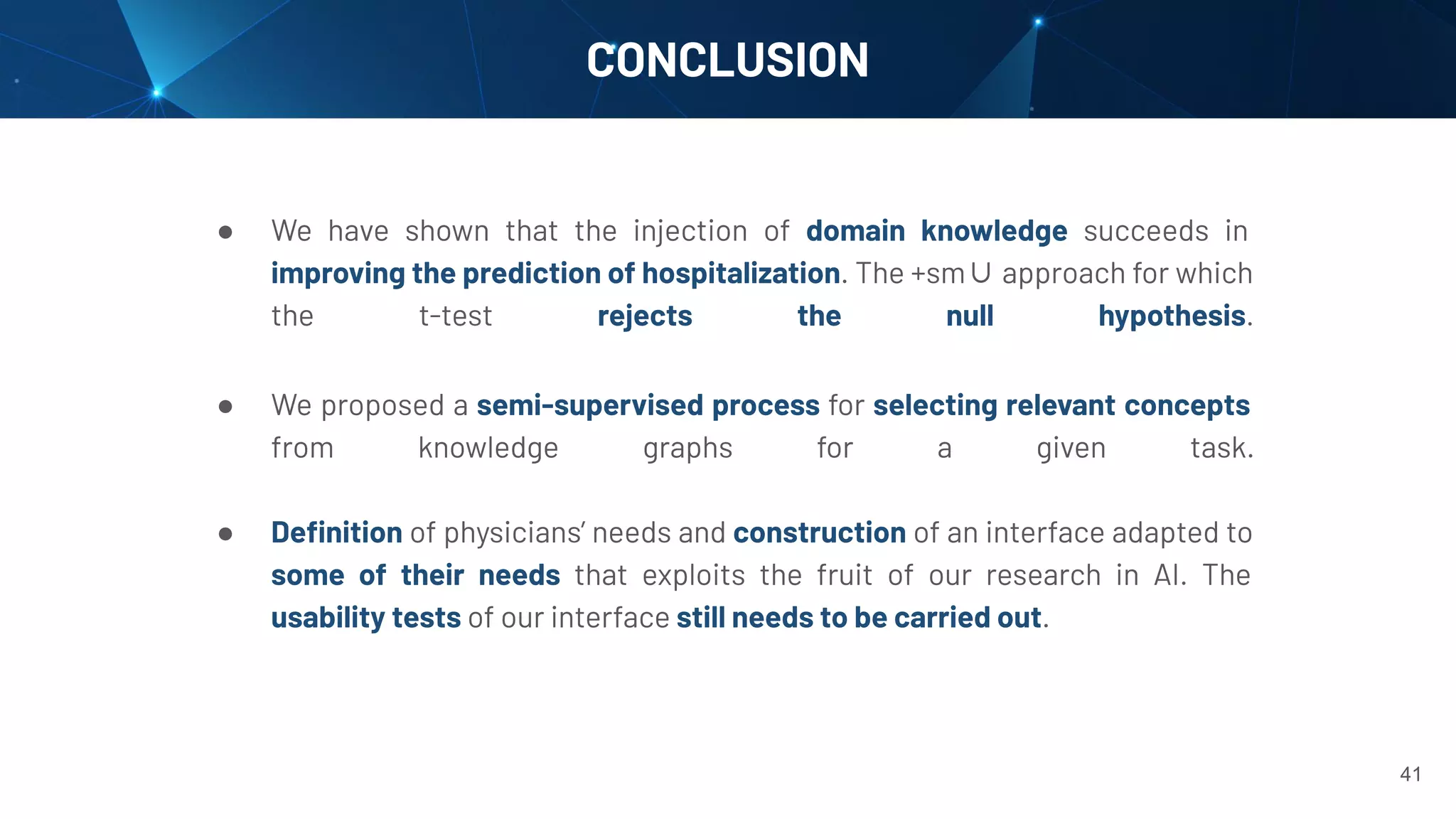 CONCLUSION
41
● We have shown that the injection of domain knowledge succeeds in
improving the prediction of hospitalization. The +sm∪ approach for which
the t-test rejects the null hypothesis.
● We proposed a semi-supervised process for selecting relevant concepts
from knowledge graphs for a given task.
● Deﬁnition of physicians’ needs and construction of an interface adapted to
some of their needs that exploits the fruit of our research in AI. The
usability tests of our interface still needs to be carried out.
 