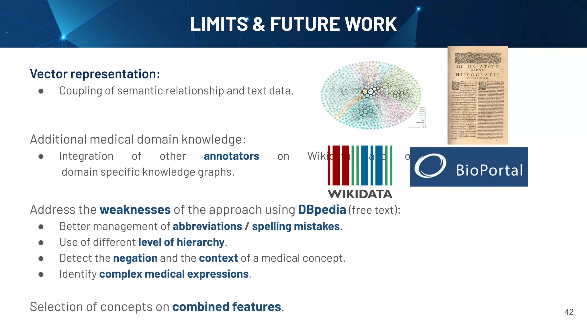 LIMITS & FUTURE WORK
Vector representation:
● Coupling of semantic relationship and text data.
Additional medical domain knowledge:
● Integration of other annotators on Wikidata and on
domain speciﬁc knowledge graphs.
Address the weaknesses of the approach using DBpedia (free text):
● Better management of abbreviations / spelling mistakes.
● Use of different level of hierarchy.
● Detect the negation and the context of a medical concept.
● Identify complex medical expressions.
Selection of concepts on combined features. 42
 