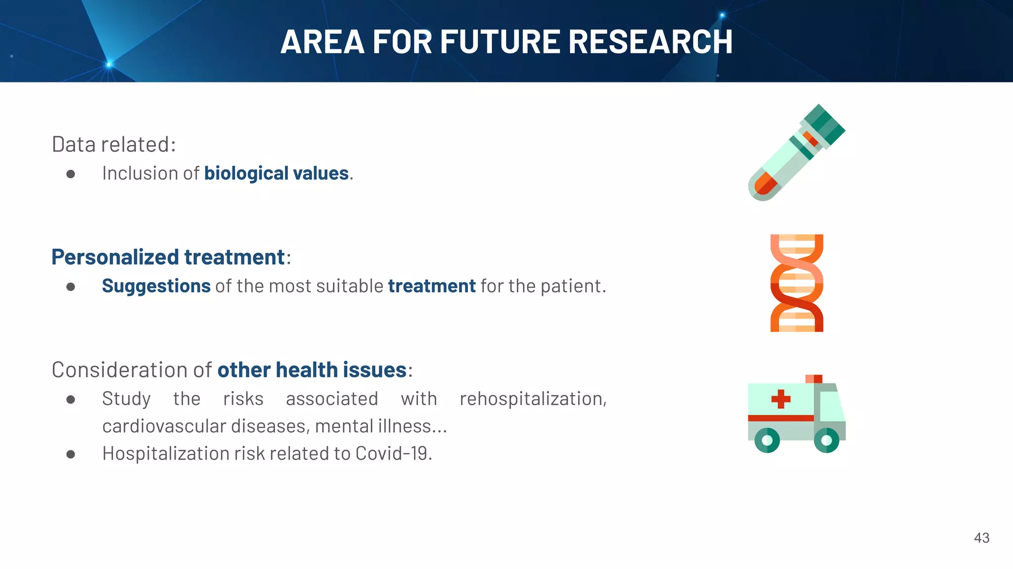 AREA FOR FUTURE RESEARCH
Data related:
● Inclusion of biological values.
Personalized treatment:
● Suggestions of the most suitable treatment for the patient.
Consideration of other health issues:
● Study the risks associated with rehospitalization,
cardiovascular diseases, mental illness...
● Hospitalization risk related to Covid-19.
43
 