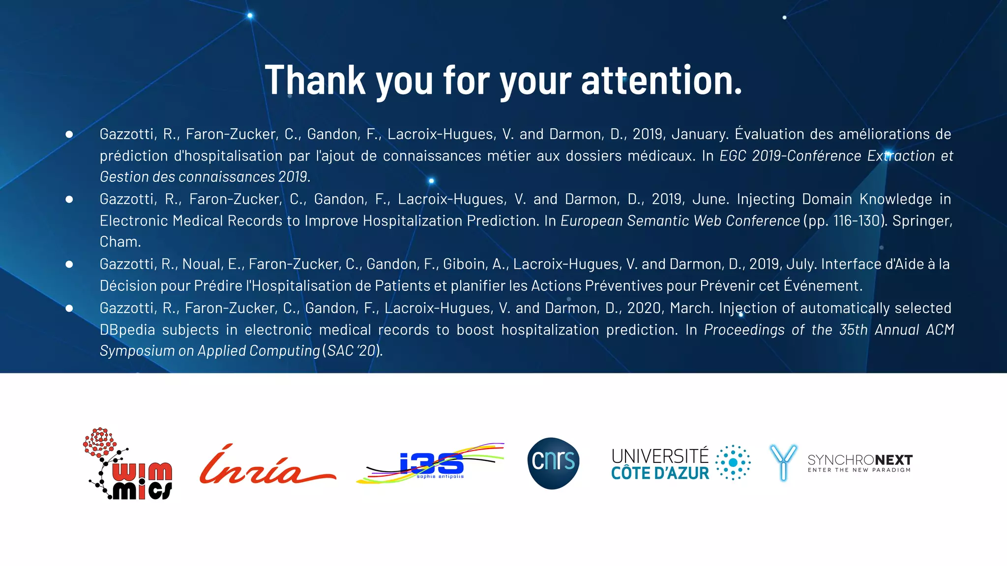 Thank you for your attention.
● Gazzotti, R., Faron-Zucker, C., Gandon, F., Lacroix-Hugues, V. and Darmon, D., 2019, January. Évaluation des améliorations de
prédiction d'hospitalisation par l'ajout de connaissances métier aux dossiers médicaux. In EGC 2019-Conférence Extraction et
Gestion des connaissances 2019.
● Gazzotti, R., Faron-Zucker, C., Gandon, F., Lacroix-Hugues, V. and Darmon, D., 2019, June. Injecting Domain Knowledge in
Electronic Medical Records to Improve Hospitalization Prediction. In European Semantic Web Conference (pp. 116-130). Springer,
Cham.
● Gazzotti, R., Noual, E., Faron-Zucker, C., Gandon, F., Giboin, A., Lacroix-Hugues, V. and Darmon, D., 2019, July. Interface d'Aide à la
Décision pour Prédire l'Hospitalisation de Patients et planiﬁer les Actions Préventives pour Prévenir cet Événement.
● Gazzotti, R., Faron-Zucker, C., Gandon, F., Lacroix-Hugues, V. and Darmon, D., 2020, March. Injection of automatically selected
DBpedia subjects in electronic medical records to boost hospitalization prediction. In Proceedings of the 35th Annual ACM
Symposium on Applied Computing (SAC ’20).
 