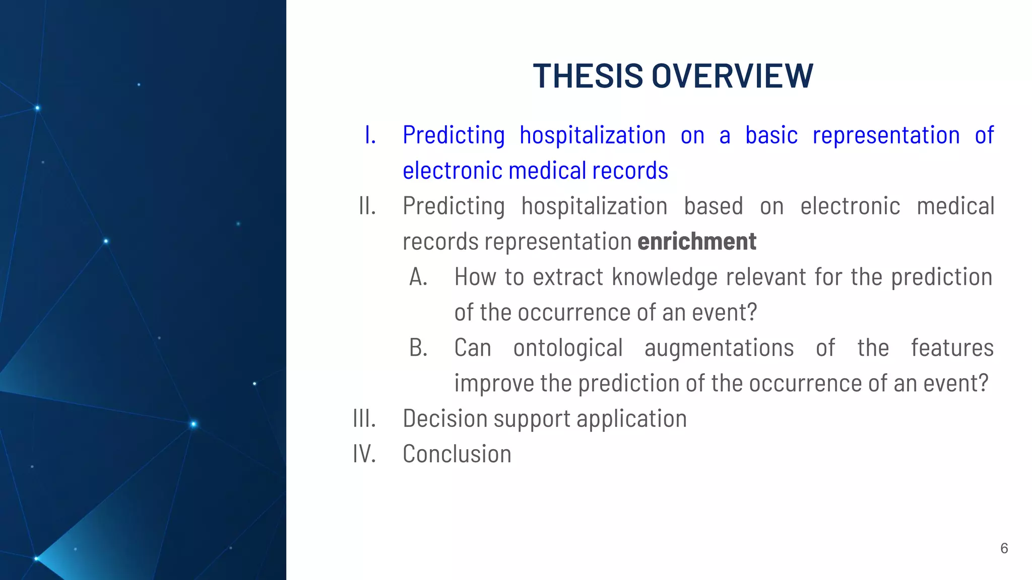 THESIS OVERVIEW
6
I. Predicting hospitalization on a basic representation of
electronic medical records
II. Predicting hospitalization based on electronic medical
records representation enrichment
A. How to extract knowledge relevant for the prediction
of the occurrence of an event?
B. Can ontological augmentations of the features
improve the prediction of the occurrence of an event?
III. Decision support application
IV. Conclusion
 