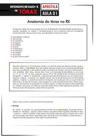 O segundo módulo da primeira etapa do Curso de Radiografia Você Radiologista aprofundará os
assuntos estudados no módulo 1, correlacionando-os com a anatomia e até com a tomografia
computadorizada. Nessa primeira aula, será abordada a anatomia do tórax:
Lateralidade no Raio-X;
Os pulmões;
O mediastino;
A traqueia;
O esôfago;
A aorta;
O diafragma;
As clavículas;
As costelas;
O coração;
O tórax visto em perfil
Anatomia do tórax no RX
Quando avaliamos um raio-X de tórax, existem uma série de coisas que devemos avaliar, sendo a
primeira delas a lateralidade. Para esta análise, devemos imaginar que o paciente está de frente
para nós, nos olhando, e não podemos confiar na posição do coração, visto que a dextrocardia é
uma realidade. Além disso, sempre deve haver uma marcação de lateralidade no raio-X, seja
um “L” ou um “E” no lado esquerdo, seja um “R” ou “D” no lado direito. No plano coronal da
tomografia o método é semelhante, o paciente deve está de frente para nós, já no plano axial,
devemos imaginar o paciente em decúbito dorsal com os pés de frente para nós. Para facilitar,
podemos imaginar o paciente entrando no tomógrafo, com os pés para fora, e o examinador do
lado de fora, na sala de comando, onde consegue ver os pés do paciente para fora. Desse modo,
tanto no raio-X quanto na tomografia em ambos os planos, os lados do paciente estão espelhados
em relação aos nossos: em frente ao nosso olho direito temos o lado esquerdo do paciente, e em
frente ao nosso olho esquerdo, o lado direito do paciente.
Agora, vamos avaliar as estruturas do tórax do paciente.
Pulmões
Ao avaliar os pulmões do paciente devemos lembrar de sua segmentação. O pulmão direito é
dividido em três lobos – superior, médio e inferior, enquanto pulmão esquerdo é dividido em dois
– superior e inferior. Contudo, o lobo superior do pulmão esquerdo possui a língula, que se situa
em uma posição mais inferior nesse lobo, assim, de modo a ser mais didático, compararemos a
língula do pulmão esquerdo ao lobo médio do pulmão direito.
INTENSIVO DE RAIO-X
DE
aula 01
 