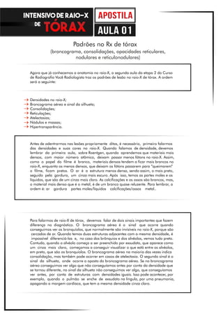 Padrões no Rx de tórax
(broncograma, consolidações, opacidades reticulares,
nodulares e reticulonodulares)
Agora que já conhecemos a anatomia no raio-X, a segunda aula da etapa 2 do Curso
de Radiografia Você Radiologista traz os padrões de lesão no raio-X de tórax. A ordem
será a seguinte:
Densidades no raio-X;
Broncograma aéreo e sinal da silhueta;
Consolidações;
Reticulações;
Atelectasias;
Nódulos e massas;
Hipertransparência.
Antes de adentrarmos nas lesões propriamente ditas, é necessário, primeiro falarmos
das densidades e suas cores no raio-X. Quando falamos de densidade, devemos
lembrar da primeira aula, sobre Roentgen, quando aprendemos que materiais mais
densos, com maior número atômico, deixam passar menos fótons no raio-X. Assim,
como o papel do filme é branco, materiais densos tendem a ficar mais brancos no
raio-X, enquanto os menos densos, que deixam os fótons passarem para “queimarem”
o filme, ficam pretos. O ar é a estrutura menos densa, sendo assim, o mais preto,
seguido pela gordura, um cinza mais escuro. Após isso, temos as partes moles e os
líquidos, que são de um cinza mais claro. As calcificações e os ossos são brancos, mas,
o material mais denso que é o metal, é de um branco quase reluzente. Para lembrar, a
ordem é: ar gordura partes moles/líquidos calcificações/ossos metal..
Para falarmos de raio-X de tórax, devemos falar de dois sinais importantes que fazem
diferença no diagnóstico. O broncograma aéreo é o sinal que ocorre quando
conseguimos ver os bronquíolos, que normalmente são invisíveis no raio-X, porque são
cercados de ar. Quando temos duas estruturas adjacentes com a mesma densidade, é
impossível diferenciá-las e, no caso dos brônquios e dos alvéolos, vemos tudo preto.
Contudo, quando o alvéolo começa a ser preenchido por exsudato, que aparece como
um cinza mais claro, começamos a conseguir visualizar o que está entre os alvéolos,
em preto, que são os bronquíolos. O broncograma aéreo na maioria das vezes indica
consolidação, mas também pode ocorrer em casos de atelectasia. O segundo sinal é o
sinal da silhueta, onde ocorre o oposto do broncograma aéreo. Se no broncograma
aéreo conseguimos ver algo que não conseguíamos antes por conta da densidade que
se tornou diferente, no sinal da silhueta não conseguimos ver algo, que conseguíamos
ver antes, por conta de estruturas com densidades iguais. Isso pode acontecer, por
exemplo, quando o pulmão se enche de exsudato na língula, por uma pneumonia,
apagando a margem cardíaca, que tem a mesma densidade cinza claro.
INTENSIVO DE RAIO-X
DE
aula 01
 