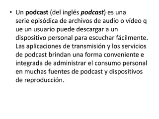• Un podcast (del inglés podcast) es una
serie episódica de archivos de audio o vídeo q
ue un usuario puede descargar a un
dispositivo personal para escuchar fácilmente.
Las aplicaciones de transmisión y los servicios
de podcast brindan una forma conveniente e
integrada de administrar el consumo personal
en muchas fuentes de podcast y dispositivos
de reproducción.
 