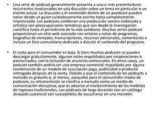 • Una serie de podcast generalmente presenta a uno o más presentadores
recurrentes involucrados en una discusión sobre un tema en particular o un
evento actual. La discusión y el contenido dentro de un poodcast pueden
variar desde un guion cuidadosamente escrito hasta completamente
improvisado. Los podcasts combinan una producción sonora elaborada y
artística con preocupaciones temáticas que van desde la investigación
científica hasta el periodismo de la vida cotidiana. Muchas series podcast
proporcionan un sitio web asociado con enlaces y notas de programas,
biografías de invitados, transcripciones, recursos adicionales, comentarios e
incluso un foro comunitario dedicado a discutir el contenido del programa.
• El costo para el consumidor es bajo. Si bien muchos podcasts se pueden
descargar gratuitamente, algunos están respaldados por corporaciones o
patrocinados, con la inclusión de anuncios comerciales. En otros casos, un
podcast también podría ser una empresa comercial respaldada por alguna
combinación de un modelo de suscripción paga, publicidad o producto
entregado después de la venta. Debido a que el contenido de los podcasts a
menudo es gratuito o, al menos, asequible para el consumidor medio de
podcasts, su retransmisión se clasifica a menudo como un medio de
comunicación disruptivo, que es adverso al mantenimiento de los modelos
de ingresos tradicionales. Los podcasts de larga duración con un catálogo
atrasado sustancial son susceptibles de escucharse en una maratón.
 