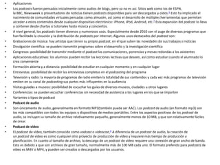 • Aplicaciones
• Los podcasts fueron pensados inicialmente como audios de blogs, pero ya no es así. Sitios web como los de ESPN,
la BBC, Newsweek o presentadores de noticias tienen podcasts disponibles para ser descargados y oídos.5​ Esto ha implicado el
nacimiento de comunidades virtuales pensadas como almacén, así como el desarrollo de múltiples herramientas que permiten
acceder a estos contenidos desde cualquier dispositivo electrónico: iPhone, iPod, Android, etc.7​ Esta expansión del podcast lo lleva
a contener desde charlas o tutoriales hasta música y conciertos.
• A nivel general, los podcasts tienen diversos y numerosos usos. Especialmente desde 2010 con el auge de diversos programas que
han facilitado la creación y la distribución de podcasts por Internet. Algunos usos destacados del podcast son:
• Grabaciones de música: hay artistas que tienen su propio podcast, en el que suben las novedades de sus trabajos o noticias
• Divulgación científica: se pueden transmitir programas sobre el desarrollo y la investigación científica
• Congresos: posibilidad de transmitir mediante el podcast las comunicaciones, ponencias y mesas redondas a los asistentes
• Aplicaciones educativas: los alumnos pueden recibir las lecciones lectivas que deseen, así como estudiar cuando el alumnado lo
crea conveniente
• Formación abierta y a distancia: posibilidad de estudiar en cualquier momento y en cualquier lugar
• Entrevistas: posibilidad de recibir las entrevistas completas en el podcasting del programa
• Televisión y radio: la mayoría de programas de radio emiten la totalidad de sus contenidos y cada vez más programas de televisión
emiten en su canal de podcasting sus partes más influyentes en la audiencia
• Visitas guiadas a museos: posibilidad de escuchar las guías de diversos museos, ciudades u otros lugares
• Conferencias: se pueden escuchar conferencias sin necesidad de asistencia a los lugares en los que se imparten
• Variantes o tipos de podcast
• Podcast de audio
• Son únicamente de audio, generalmente en formato MP3(también puede ser AAC). Los podcast de audio (en formato mp3) son
los más compatibles con todos los equipos y dispositivos de medios portátiles. Entre los aspectos positivos de los podcast de
audio, se incluyen su tamaño de archivo relativamente pequeño, generalmente menos de 10 MB, y que son relativamente fáciles
de crear.
• Podcast de vídeo
• El podcast de vídeo, también conocido como vodcast o videocast,8​ A diferencia de un podcast de audio, la creación de
un podcast de vídeo es como cualquier otro proyecto de producción de vídeo y requiere más tiempo de producción y
planiﬁcación. En cuanto al tamaño de archivo, la descarga de un podcast de vídeo requiere una conexión de gran ancho de banda.
Esto es debido a que son archivos de gran tamaño, normalmente más de 100 MB cada uno. El formato preferido para podcasts de
vídeo es M4V o MP4, y pueden ser creados o descargados por los usuarios.
 