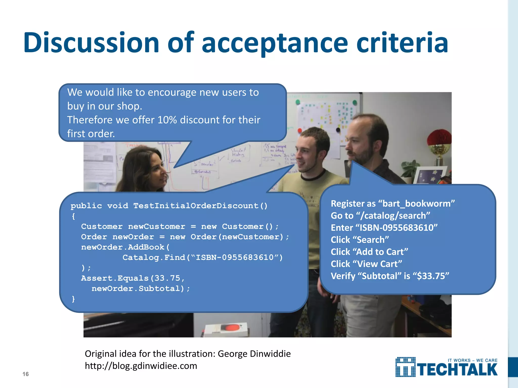 16
Discussion of acceptance criteria
public void TestInitialOrderDiscount()
{
Customer newCustomer = new Customer();
Order newOrder = new Order(newCustomer);
newOrder.AddBook(
Catalog.Find(“ISBN-0955683610”)
);
Assert.Equals(33.75,
newOrder.Subtotal);
}
Register as “bart_bookworm”
Go to “/catalog/search”
Enter “ISBN-0955683610”
Click “Search”
Click “Add to Cart”
Click “View Cart”
Verify “Subtotal” is “$33.75”
We would like to encourage new users to
buy in our shop.
Therefore we offer 10% discount for their
first order.
Original idea for the illustration: George Dinwiddie
http://blog.gdinwidiee.com
 