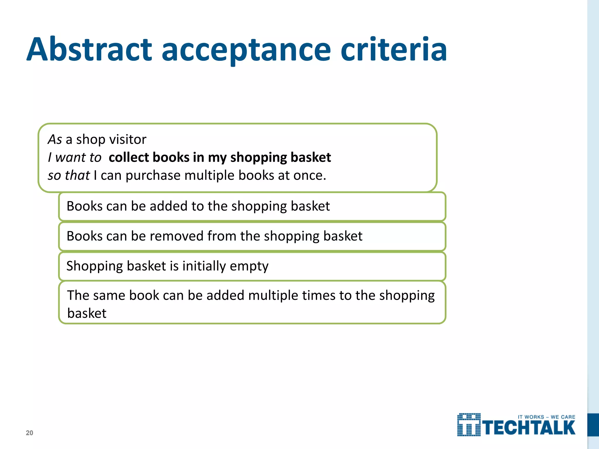 20
Abstract acceptance criteria
As a shop visitor
I want to collect books in my shopping basket
so that I can purchase multiple books at once.
Books can be added to the shopping basket
Books can be removed from the shopping basket
Shopping basket is initially empty
The same book can be added multiple times to the shopping
basket
 