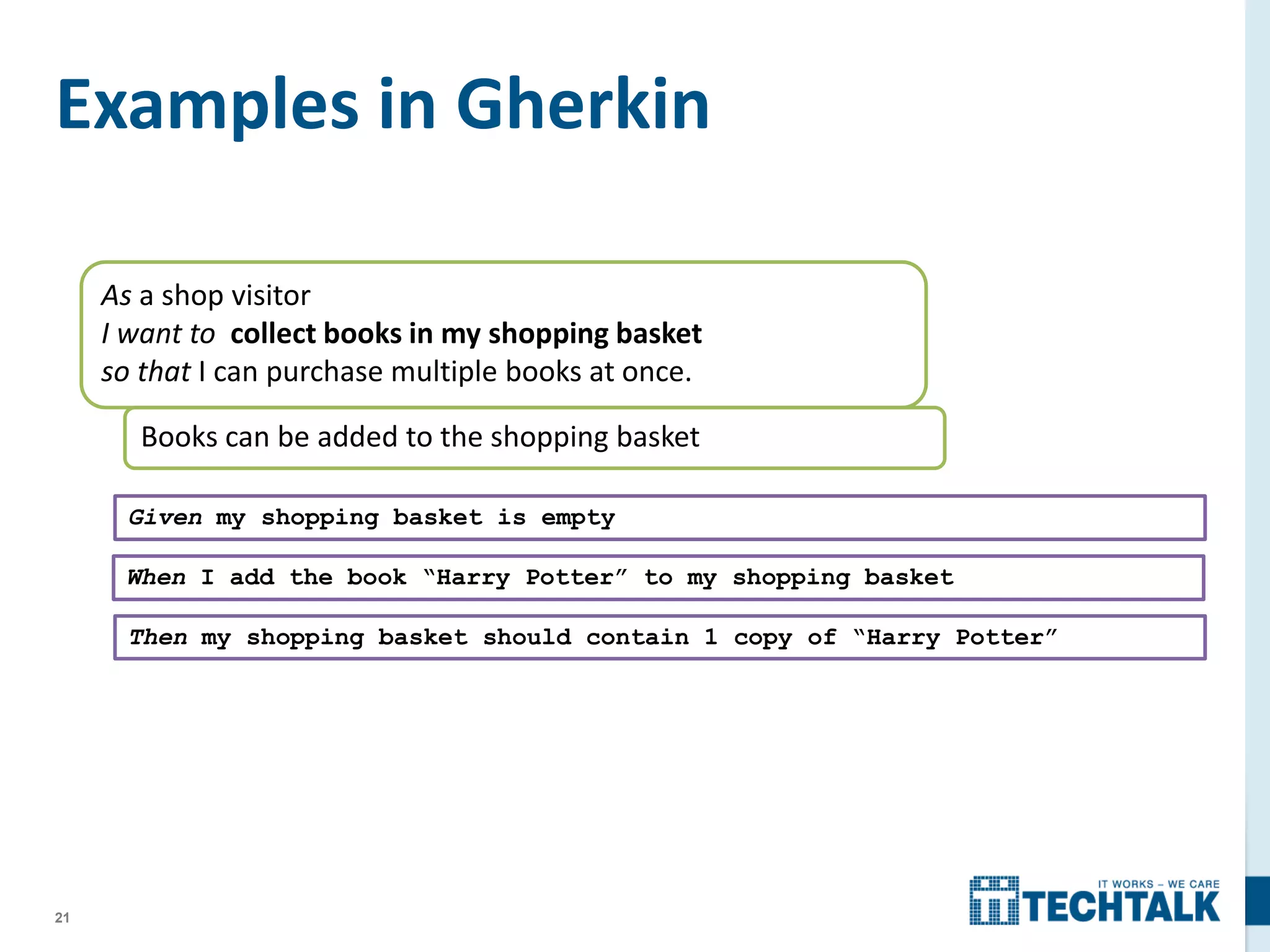 21
Examples in Gherkin
As a shop visitor
I want to collect books in my shopping basket
so that I can purchase multiple books at once.
Books can be added to the shopping basket
Given my shopping basket is empty
When I add the book “Harry Potter” to my shopping basket
Then my shopping basket should contain 1 copy of “Harry Potter”
 