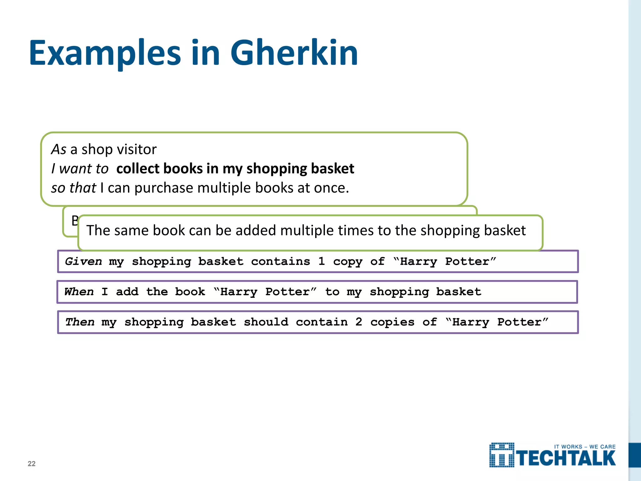 22
As a shop visitor
I want to collect books in my shopping basket
so that I can purchase multiple books at once.
Books can be added to the shopping basket
Examples in Gherkin
Given my shopping basket contains 1 copy of “Harry Potter”
When I add the book “Harry Potter” to my shopping basket
Then my shopping basket should contain 2 copies of “Harry Potter”
The same book can be added multiple times to the shopping basket
 