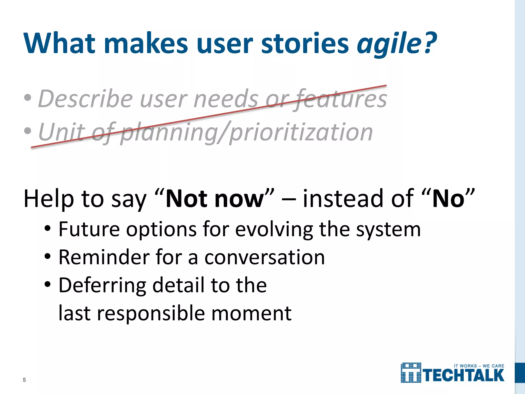5
• Describe user needs or features
• Unit of planning/prioritization
Help to say “Not now” – instead of “No”
• Future options for evolving the system
• Reminder for a conversation
• Deferring detail to the
last responsible moment
What makes user stories agile?
 
