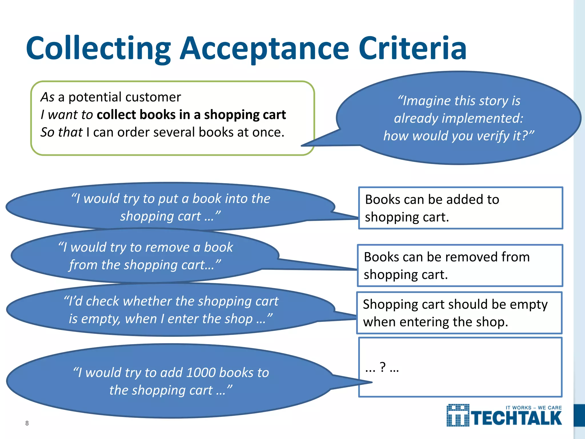 8
Collecting Acceptance Criteria
“I would try to put a book into the
shopping cart …”
“I would try to remove a book
from the shopping cart…”
“I’d check whether the shopping cart
is empty, when I enter the shop …”
Books can be added to
shopping cart.
Books can be removed from
shopping cart.
Shopping cart should be empty
when entering the shop.
... ? …
As a potential customer
I want to collect books in a shopping cart
So that I can order several books at once.
“Imagine this story is
already implemented:
how would you verify it?”
“I would try to add 1000 books to
the shopping cart …”
 