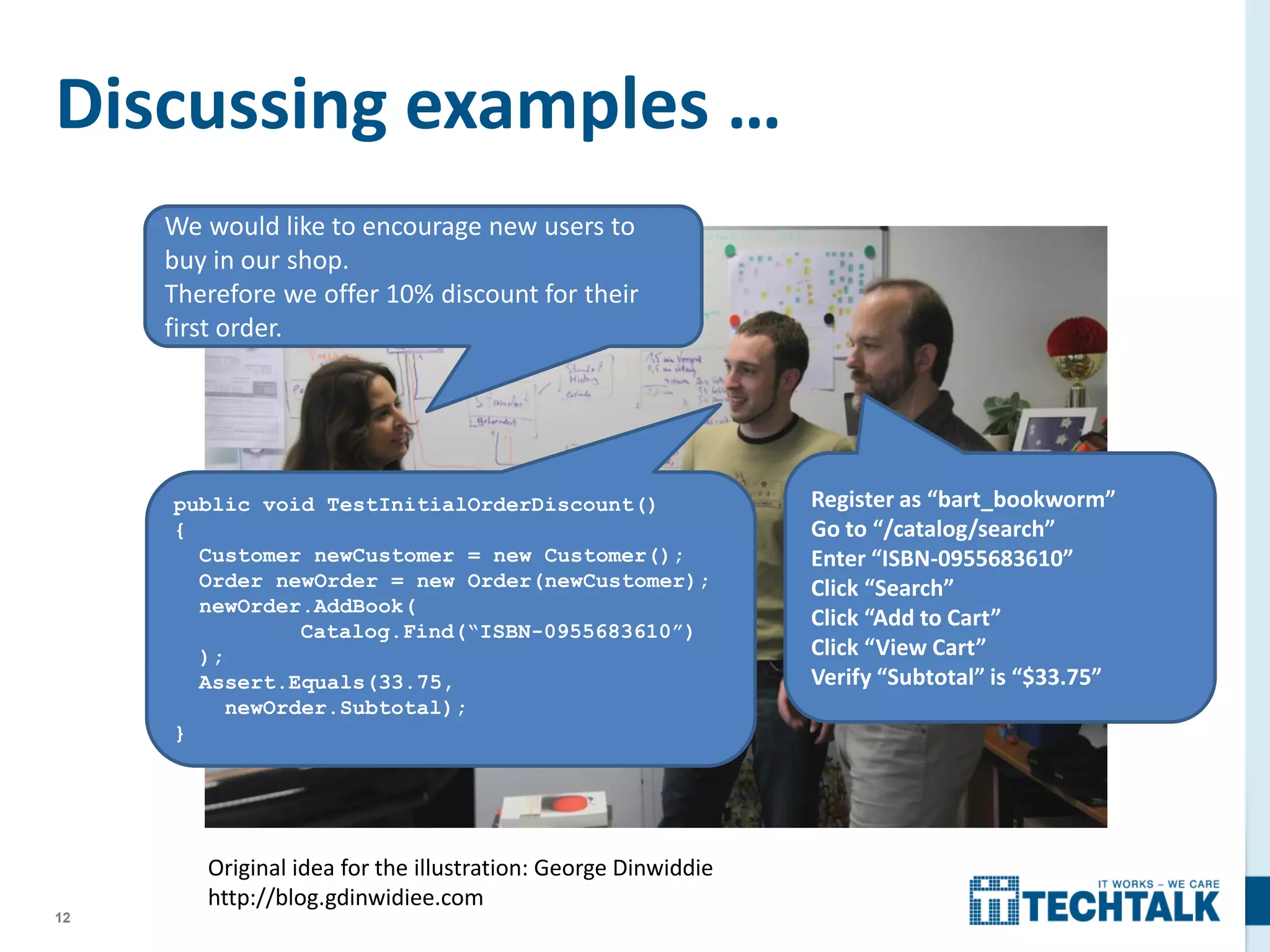 12
Discussing examples …
public void TestInitialOrderDiscount()
{
Customer newCustomer = new Customer();
Order newOrder = new Order(newCustomer);
newOrder.AddBook(
Catalog.Find(“ISBN-0955683610”)
);
Assert.Equals(33.75,
newOrder.Subtotal);
}
Register as “bart_bookworm”
Go to “/catalog/search”
Enter “ISBN-0955683610”
Click “Search”
Click “Add to Cart”
Click “View Cart”
Verify “Subtotal” is “$33.75”
We would like to encourage new users to
buy in our shop.
Therefore we offer 10% discount for their
first order.
Original idea for the illustration: George Dinwiddie
http://blog.gdinwidiee.com
 