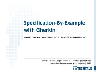 FROM STAKEHOLDER EXAMPLES TO LIVING DOCUMENTATION
Specification-By-Example
with Gherkin
Christian Hassa - ch@techtalk.ch - Twitter: @chrishassa
Swiss Requirements Day 2013, June 19th 2013
 
