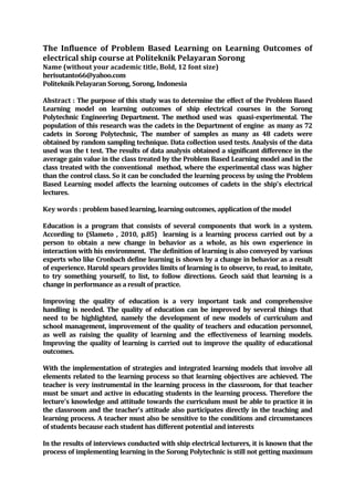The Influence of Problem Based Learning on Learning Outcomes of
electrical ship course at Politeknik Pelayaran Sorong
Name (without your academic title, Bold, 12 font size)
herisutanto66@yahoo.com
Politeknik Pelayaran Sorong, Sorong, Indonesia
Abstract : The purpose of this study was to determine the effect of the Problem Based
Learning model on learning outcomes of ship electrical courses in the Sorong
Polytechnic Engineering Department. The method used was quasi-experimental. The
population of this research was the cadets in the Department of engine as many as 72
cadets in Sorong Polytechnic, The number of samples as many as 48 cadets were
obtained by random sampling technique. Data collection used tests. Analysis of the data
used was the t test. The results of data analysis obtained a significant difference in the
average gain value in the class treated by the Problem Based Learning model and in the
class treated with the conventional method, where the experimental class was higher
than the control class. So it can be concluded the learning process by using the Problem
Based Learning model affects the learning outcomes of cadets in the ship's electrical
lectures.
Key words : problem based learning, learning outcomes, application of the model
Education is a program that consists of several components that work in a system.
According to (Slameto , 2010, p.85) learning is a learning process carried out by a
person to obtain a new change in behavior as a whole, as his own experience in
interaction with his environment. The definition of learning is also conveyed by various
experts who like Cronbach define learning is shown by a change in behavior as a result
of experience. Harold spears provides limits of learning is to observe, to read, to imitate,
to try something yourself, to list, to follow directions. Geoch said that learning is a
change in performance as a result of practice.
Improving the quality of education is a very important task and comprehensive
handling is needed. The quality of education can be improved by several things that
need to be highlighted, namely the development of new models of curriculum and
school management, improvement of the quality of teachers and education personnel,
as well as raising the quality of learning and the effectiveness of learning models.
Improving the quality of learning is carried out to improve the quality of educational
outcomes.
With the implementation of strategies and integrated learning models that involve all
elements related to the learning process so that learning objectives are achieved. The
teacher is very instrumental in the learning process in the classroom, for that teacher
must be smart and active in educating students in the learning process. Therefore the
lecture's knowledge and attitude towards the curriculum must be able to practice it in
the classroom and the teacher's attitude also participates directly in the teaching and
learning process. A teacher must also be sensitive to the conditions and circumstances
of students because each student has different potential and interests
In the results of interviews conducted with ship electrical lecturers, it is known that the
process of implementing learning in the Sorong Polytechnic is still not getting maximum
 