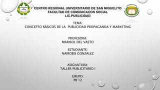 • CENTRO REGIONAL UNIVERSITARIO DE SAN MIGUELITO
FACULTAD DE COMUNICACON SOCIAL
LIC.PUBLICIDAD
TEMA:
CONCEPTO BÁSICOS DE LA PUBLICIDAD PROPAGANDA Y MARKETING
PROFESORA:
MARISOL DEL VASTO
ESTUDIANTE:
NAIROBIS GONZALEZ
ASIGNATURA:
TALLER PUBLICITARIO I
GRUPO:
PB 12
 