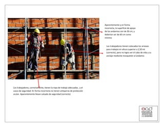 Aparentemente y en forma
incorrecta, la superficie de apoyo
de los andamios son de 30 cm, y
deberían ser de 60 cm como
mínimo
Los trabajadores tienen colocados los arneses
para trabajos en altura superior a 2,50 mt
(correcto), pero no logro ver el cabo de vida y su
anclaje mediante mosquetón al andamio
Los trabajadores, correctamente, tienen la ropa de trabajo adecuadas, y el
casco de seguridad. En forma incorrecta no tienen antiparras de protección
ocular. Aparentemente llevan calzado de seguridad (correcto)
 