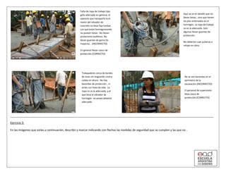 Ejercicio 3:
En las imágenes que están a continuación, describir y marcar indicando con flechas las medidas de seguridad que se cumplen y las que no .
Falta de ropa de trabajo tipo
gafa adecuada en general, el
operario que transporta la el
motor del vibrador de
concreto no lleva faja lumbar .
Los que están hormigoneando
no poseen botas . No llevan
protectores auditivos. No
llevan guantes de goma (la
mayoría) . (INCORRECTO)
En general llevan casco de
protección.(CORRECTO)
Aquí se ve en detalle que no
llevan botas , sino que tienen
los pies enterrados en el
hormigón. La ropa de trabajo
no es la adecuada. Solo
algunos llevan guantes de
protección.
No deberían usar pulseras o
relojes en obra.
Trabajadores cerca de bordes
de losas sin resguardo contra
caídas en altura . No hay
barandas de protección , ni
arnés con línea de vida. La
ropa no es la adecuada, y el
que lleva el vibrador de
hormigón no posee delantal
adecuado
No se ven barandas en el
perímetro de la
excavación.(INCORRECTO)
El personal de supervisión
lleva casco de
protección.(CORRECTO)
 