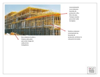 No se observa el orden y
limpieza adecuados
para evitar riesgos de
caídas de los
trabajadores
incorrectamente
no se colocaron
barandas de
protección a 40 y
90 cm de alto.
Tampoco zócalos
para evitar caída
de objetos
Donde se colocaron
correctamente las
barandas de
protección, omitieron la
colocación de zócalos
 