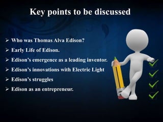 Key points to be discussed
 Who was Thomas Alva Edison?
 Early Life of Edison.
 Edison’s emergence as a leading inventor.
 Edison’s innovations with Electric Light
 Edison’s struggles
 Edison as an entrepreneur.
 