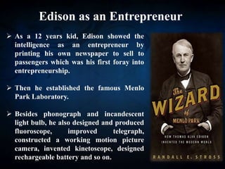 Edison as an Entrepreneur
 As a 12 years kid, Edison showed the
intelligence as an entrepreneur by
printing his own newspaper to sell to
passengers which was his first foray into
entrepreneurship.
 Then he established the famous Menlo
Park Laboratory.
 Besides phonograph and incandescent
light bulb, he also designed and produced
fluoroscope, improved telegraph,
constructed a working motion picture
camera, invented kinetoscope, designed
rechargeable battery and so on.
 
