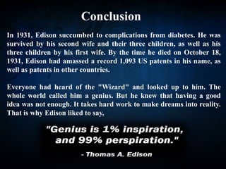 Conclusion
In 1931, Edison succumbed to complications from diabetes. He was
survived by his second wife and their three children, as well as his
three children by his first wife. By the time he died on October 18,
1931, Edison had amassed a record 1,093 US patents in his name, as
well as patents in other countries.
Everyone had heard of the "Wizard" and looked up to him. The
whole world called him a genius. But he knew that having a good
idea was not enough. It takes hard work to make dreams into reality.
That is why Edison liked to say,
 