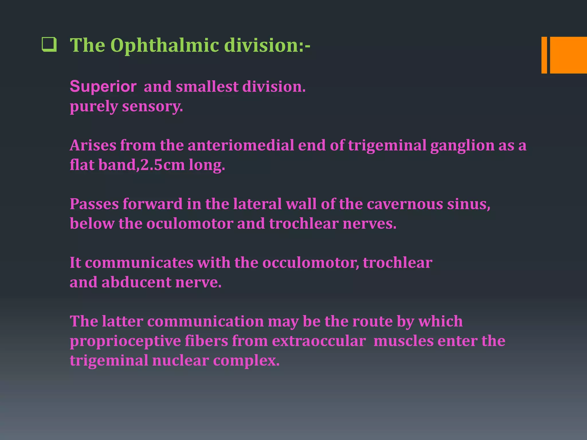  The Ophthalmic division:-
Superior and smallest division.
purely sensory.
Arises from the anteriomedial end of trigeminal ganglion as a
flat band,2.5cm long.
Passes forward in the lateral wall of the cavernous sinus,
below the oculomotor and trochlear nerves.
It communicates with the occulomotor, trochlear
and abducent nerve.
The latter communication may be the route by which
proprioceptive fibers from extraoccular muscles enter the
trigeminal nuclear complex.
 